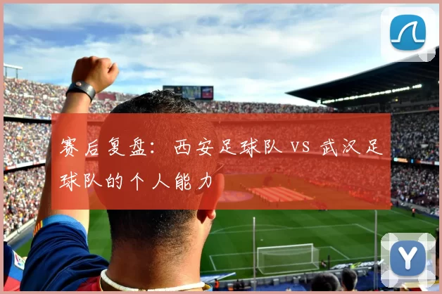 赛后复盘：西安足球队 vs 武汉足球队的个人能力