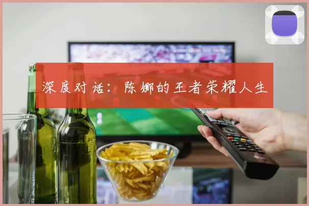 深度对话：陈娜的王者荣耀人生