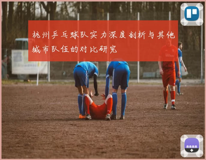 杭州乒乓球队实力深度剖析与其他城市队伍的对比研究