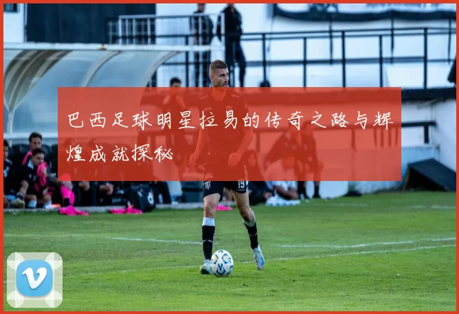 巴西足球明星拉易的传奇之路与辉煌成就探秘