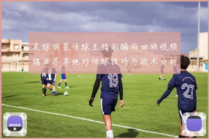 足球明星传球王精彩瞬间回顾视频播放尽享绝妙传球技巧与战术分析