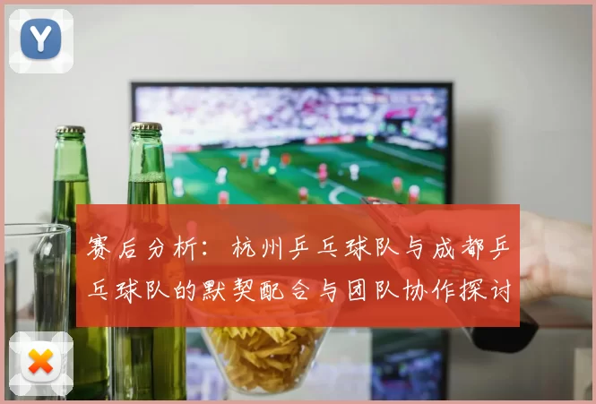 赛后分析：杭州乒乓球队与成都乒乓球队的默契配合与团队协作探讨